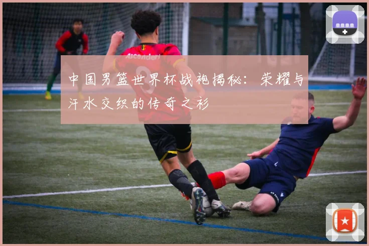 中国男篮世界杯战袍揭秘：荣耀与汗水交织的传奇之衫