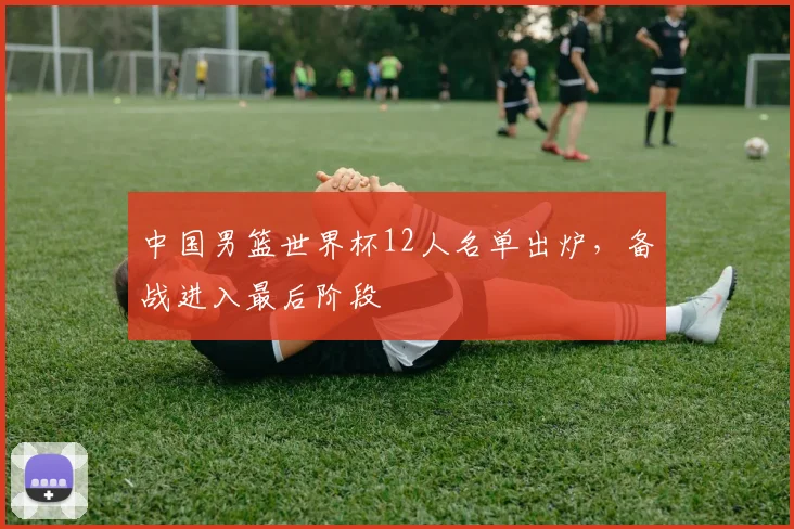 中国男篮世界杯12人名单出炉，备战进入最后阶段