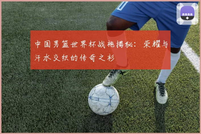 中国男篮世界杯战袍揭秘：荣耀与汗水交织的传奇之衫