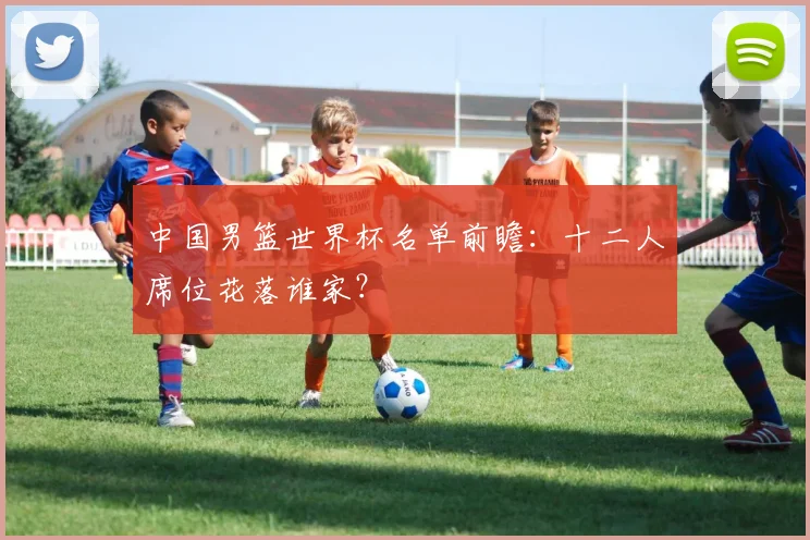 中国男篮世界杯名单前瞻：十二人席位花落谁家？