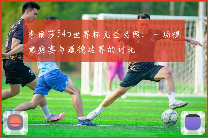 李丽莎54p世界杯无圣光照：一场视觉盛宴与道德边界的讨论