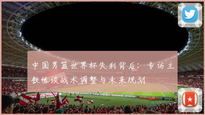 中国男篮世界杯失利背后：专访主教练谈战术调整与未来规划