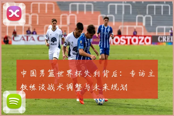中国男篮世界杯失利背后：专访主教练谈战术调整与未来规划