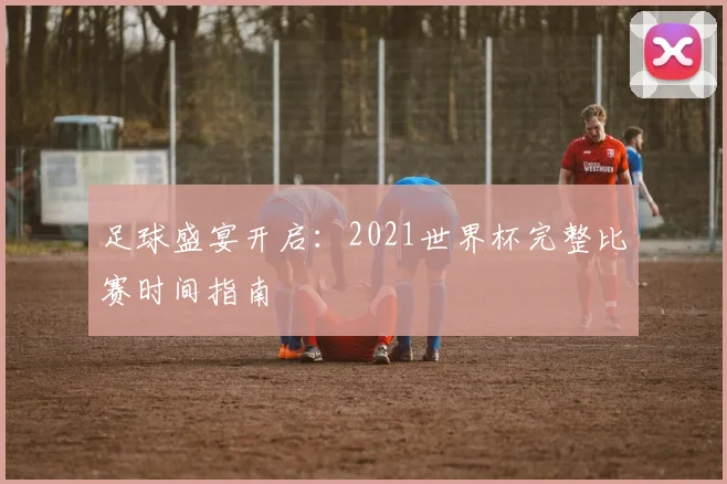 足球盛宴开启：2021世界杯完整比赛时间指南