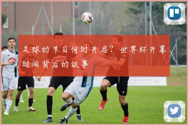 足球的节日何时开启？世界杯开幕时间背后的故事