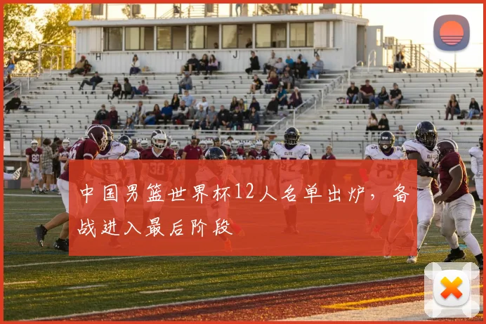 中国男篮世界杯12人名单出炉，备战进入最后阶段