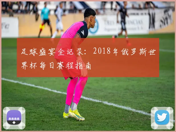 足球盛宴全记录：2018年俄罗斯世界杯每日赛程指南