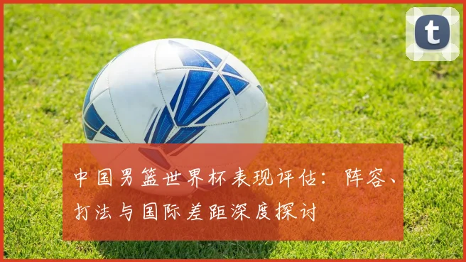 中国男篮世界杯表现评估：阵容、打法与国际差距深度探讨