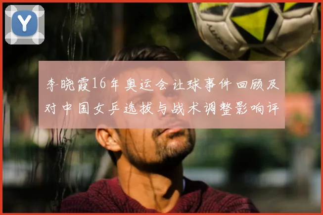 李晓霞16年奥运会让球事件回顾及对中国女乒选拔与战术调整影响评估