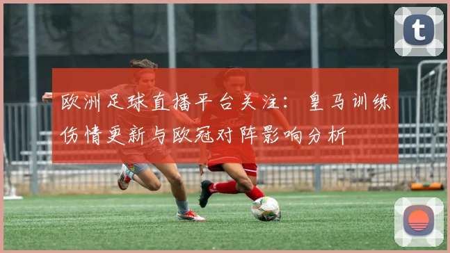 欧洲足球直播平台关注：皇马训练伤情更新与欧冠对阵影响分析