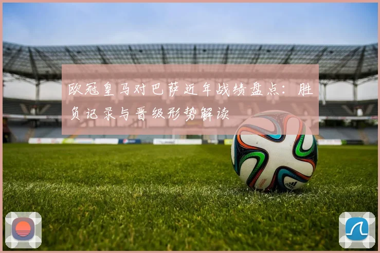 欧冠皇马对巴萨近年战绩盘点：胜负记录与晋级形势解读