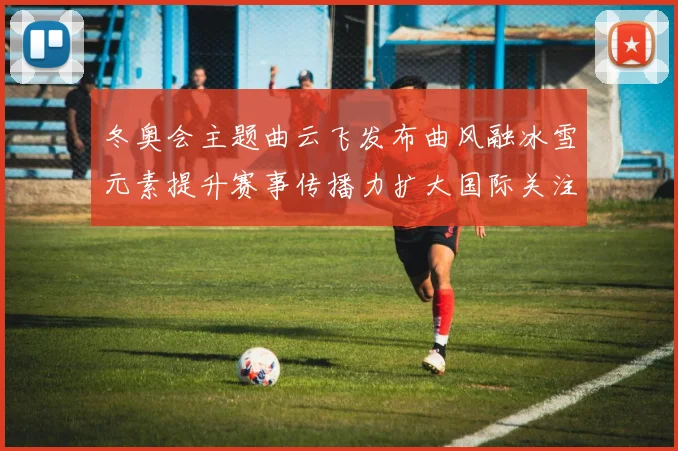 冬奥会主题曲云飞发布曲风融冰雪元素提升赛事传播力扩大国际关注度