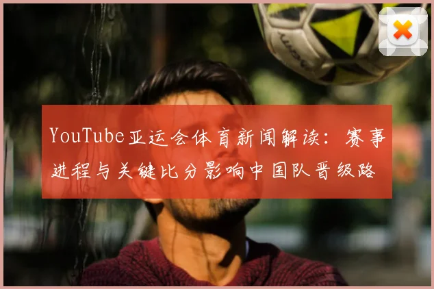 YouTube亚运会体育新闻解读：赛事进程与关键比分影响中国队晋级路径