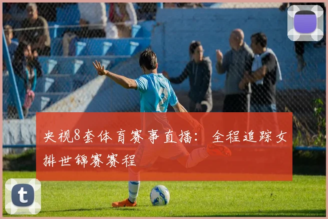 央视8套体育赛事直播：全程追踪女排世锦赛赛程