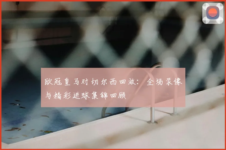 欧冠皇马对切尔西回放：全场录像与精彩进球集锦回顾